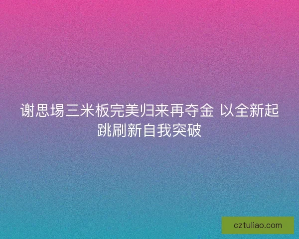 谢思埸三米板完美归来再夺金 以全新起跳刷新自我突破